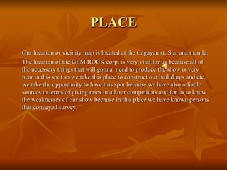 PLACE Our location or vicinity map is located at the Cagayan st. Sta. ana manila. The location of the GEM ROCK corp. is very vital for us because all of the necessary things that will gonna  need to produce the show is very near in this spot so we take this place to construct our builidings and etc, we take the opportunity to have this spot because we have also reliable sources in terms of giving rates in all our competitors and for us to know the weaknesses of our show because in this place we have known persons that conveyed survey. 