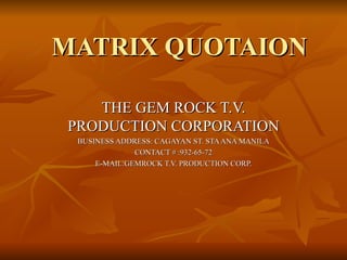 MATRIX QUOTAION THE GEM ROCK T.V. PRODUCTION CORPORATION BUSINESS ADDRESS: CAGAYAN ST. STA ANA MANILA CONTACT # :932-65-72 E-MAIL:GEMROCK T.V. PRODUCTION CORP. 