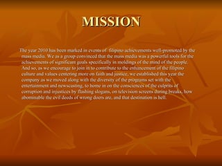 MISSION The year 2010 has been marked in events of  filipino achievements well-promoted by the mass media. We as a group convinced that the mass media was a powerful tools for the achievements of significant goals specifically in moldings of the mind of the people. And so, as we encourage to join in to contribute to the enhancement of the filipino culture and values centering more on faith and justice, we established this year the company as we moved along with the diversity of the programs set with the entertainment and newscasting, to home in on the consciences of the culprits of corruption and injustices by flashing slogans, on television screens during breaks, how abominable the evil deeds of wrong doers are, and that destination is hell. 