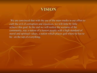VISION We are convinced that with the use of the mass media in our effort to curb the evil of corruption and injustices, we will little by little achieve this goal. In the end we will realize the scenario of the community, nay a nation of a honest people with a high standard of moral and spiritual values, a nation which places god where he has to  be– on the top of everything. 