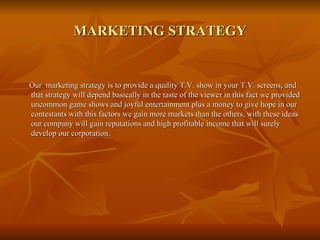 MARKETING STRATEGY Our  marketing strategy is to provide a quality T.V. show in your T.V. screens, and that strategy will depend basically in the taste of the viewer in this fact we provided uncommon game shows and joyful entertainment plus a money to give hope in our contestants with this factors we gain more markets than the others, with these ideas our company will gain reputations and high profitable income that will surely develop our corporation. 