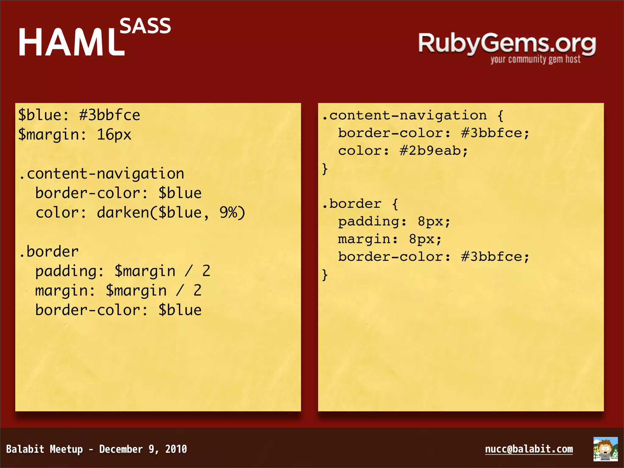 SASS HAML $blue: #3bbfce .content-navigation { $margin: 16px border-color: #3bbfce; color: #2b9eab; .content-navigation } border-color: $blue .border { color: darken($blue, 9%) padding: 8px; margin: 8px; .border border-color: #3bbfce; padding: $margin / 2 } margin: $margin / 2 border-color: $blue 