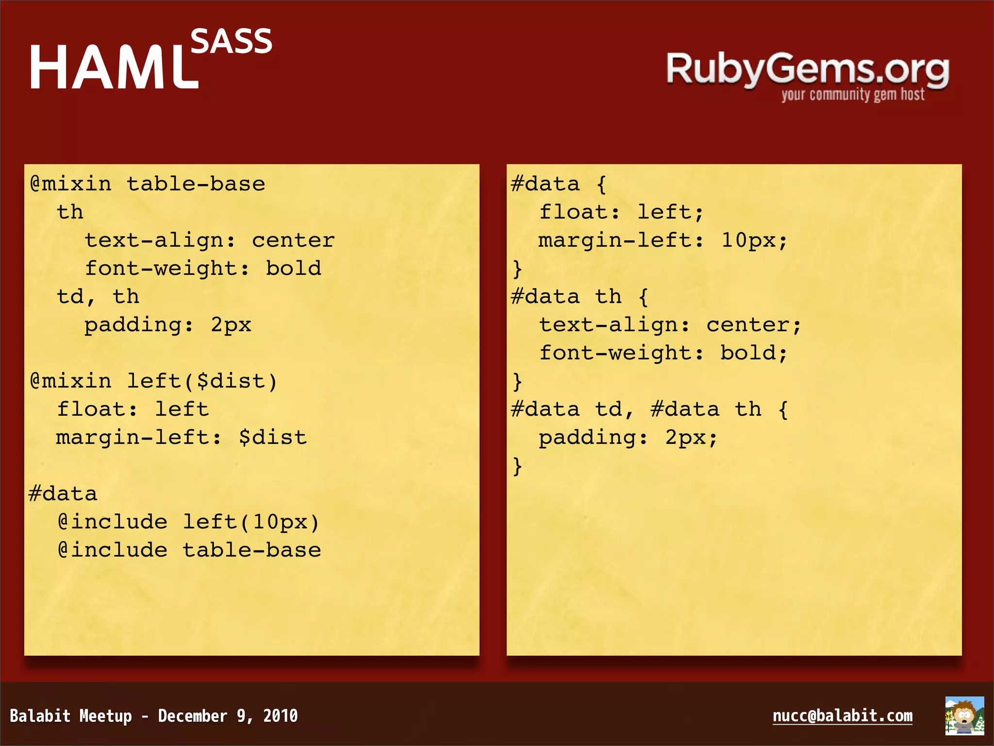 SASS HAML @mixin table-base #data { th float: left; text-align: center margin-left: 10px; font-weight: bold } td, th #data th { padding: 2px text-align: center; font-weight: bold; @mixin left($dist) } float: left #data td, #data th { margin-left: $dist padding: 2px; } #data @include left(10px) @include table-base 