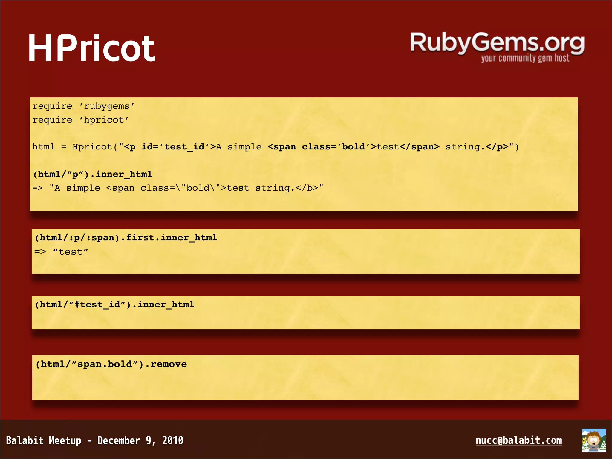 HPricot require ‘rubygems’ require ‘hpricot’ html = Hpricot("<p id=’test_id’>A simple <span class=’bold’>test</span> string.</p>") (html/”p”).inner_html => "A simple <span class="bold">test string.</b>" (html/:p/:span).first.inner_html => “test” (html/”#test_id”).inner_html (html/”span.bold”).remove 