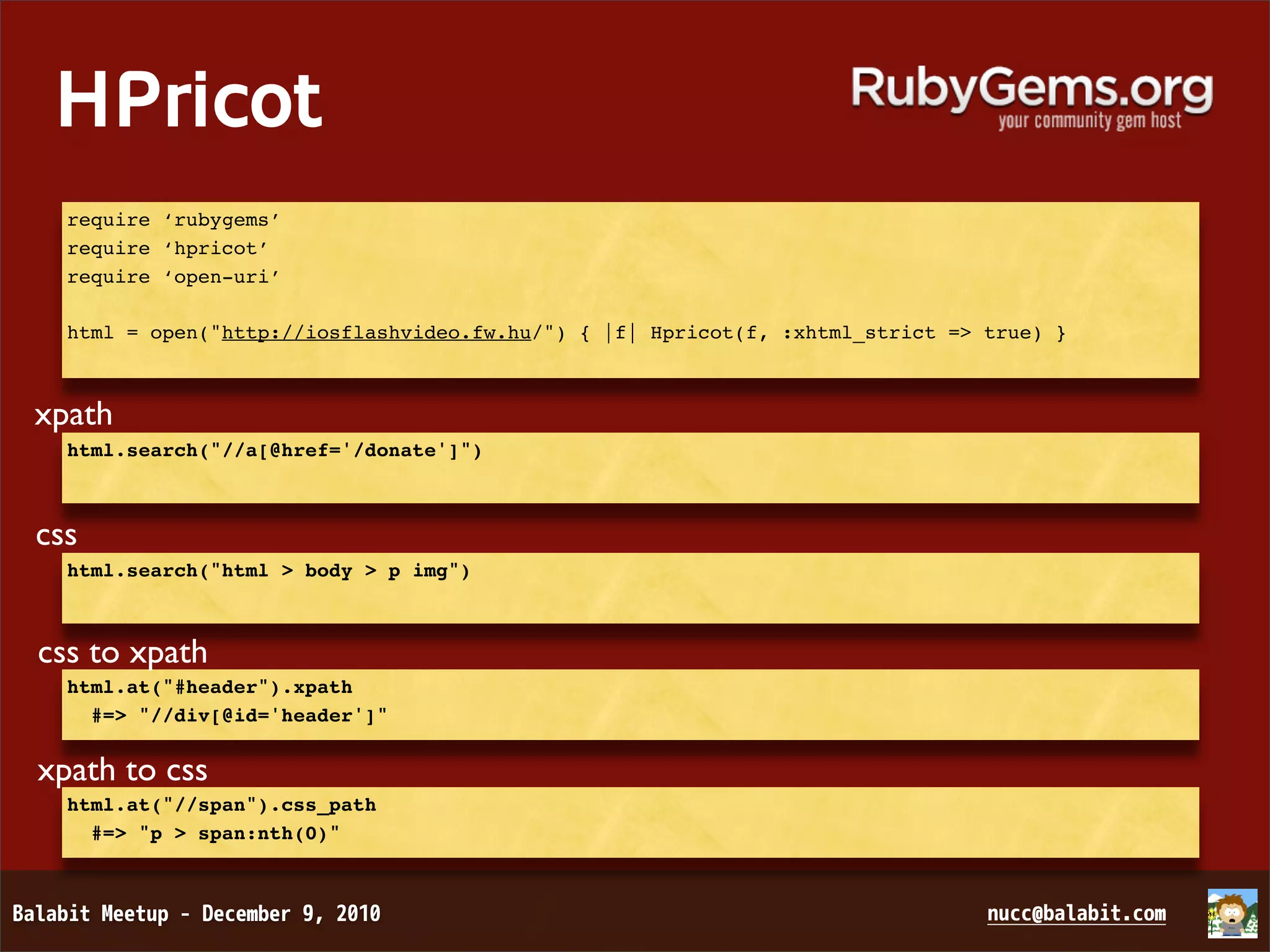HPricot require ‘rubygems’ require ‘hpricot’ require ‘open-uri’ html = open("http://iosflashvideo.fw.hu/") { |f| Hpricot(f, :xhtml_strict => true) } xpath html.search("//a[@href='/donate']") css html.search("html > body > p img") css to xpath html.at("#header").xpath #=> "//div[@id='header']" xpath to css html.at("//span").css_path #=> "p > span:nth(0)" 