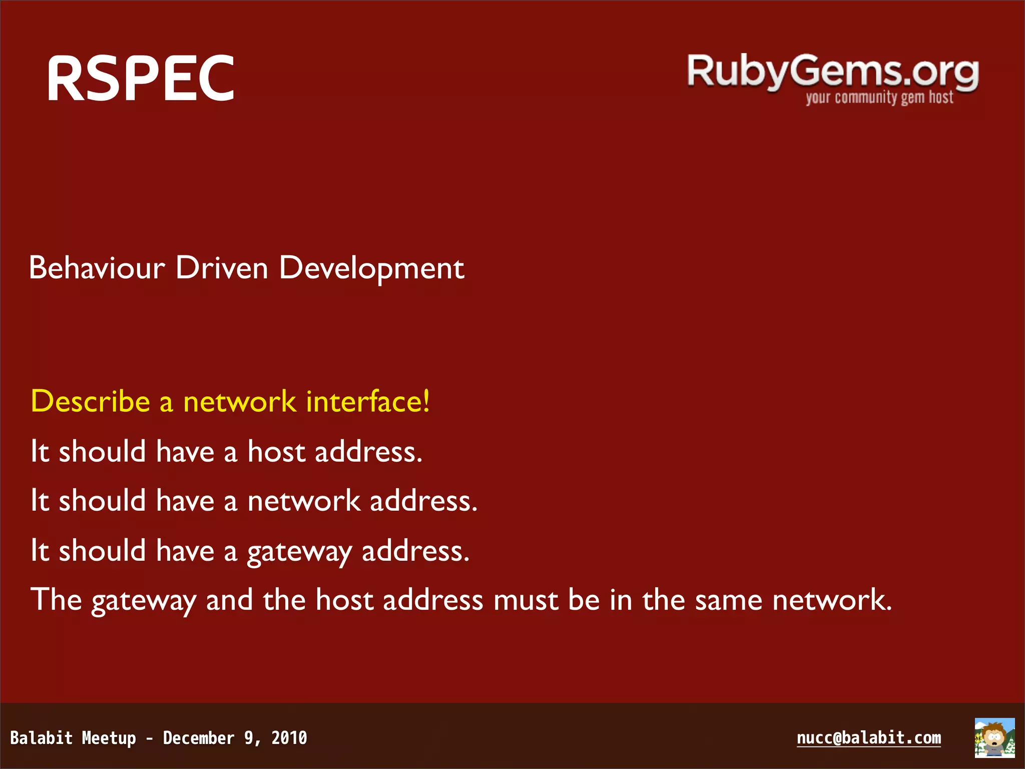 RSPEC Behaviour Driven Development Describe a network interface! It should have a host address. It should have a network address. It should have a gateway address. The gateway and the host address must be in the same network. 