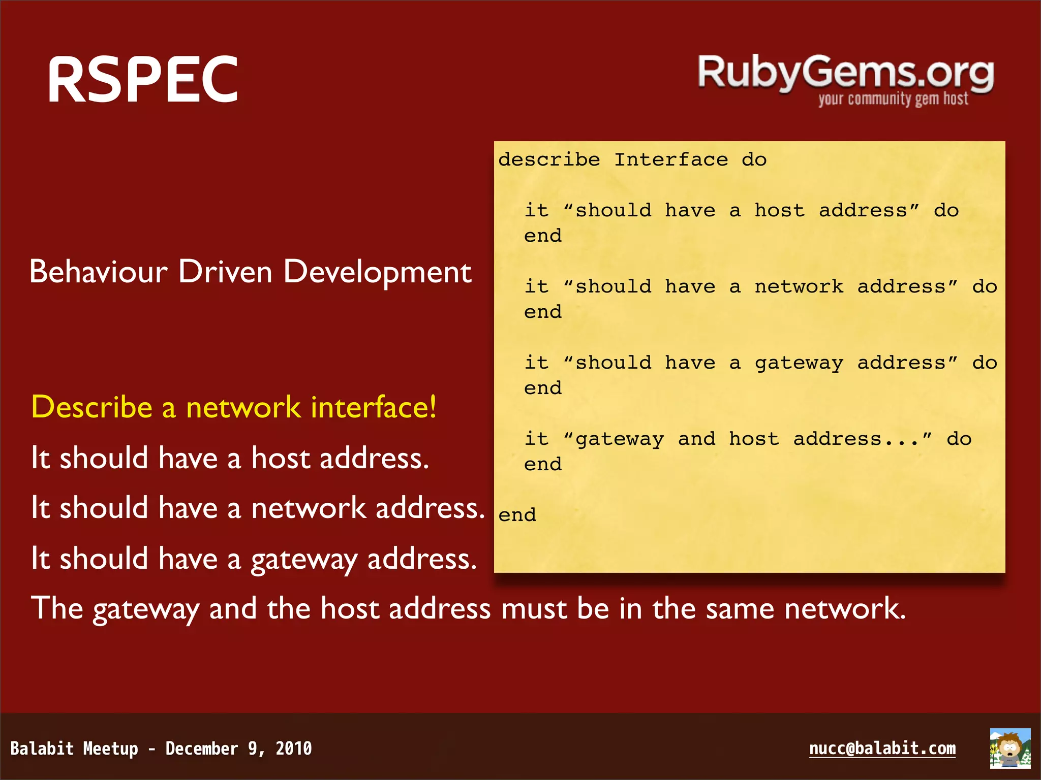 RSPEC describe Interface do it “should have a host address” do end Behaviour Driven Development it “should have a network address” do end it “should have a gateway address” do end Describe a network interface! it “gateway and host address...” do It should have a host address. end It should have a network address. end It should have a gateway address. The gateway and the host address must be in the same network. 