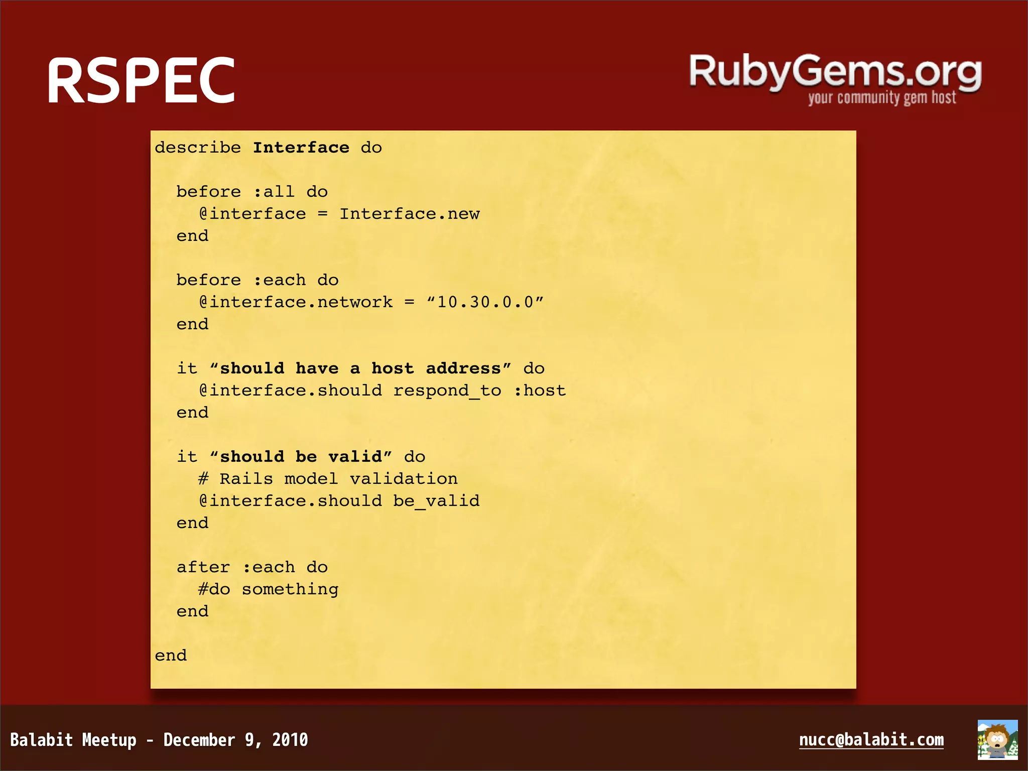 RSPEC describe Interface do before :all do @interface = Interface.new end before :each do @interface.network = “10.30.0.0” end it “should have a host address” do @interface.should respond_to :host end it “should be valid” do # Rails model validation @interface.should be_valid end after :each do #do something end end 