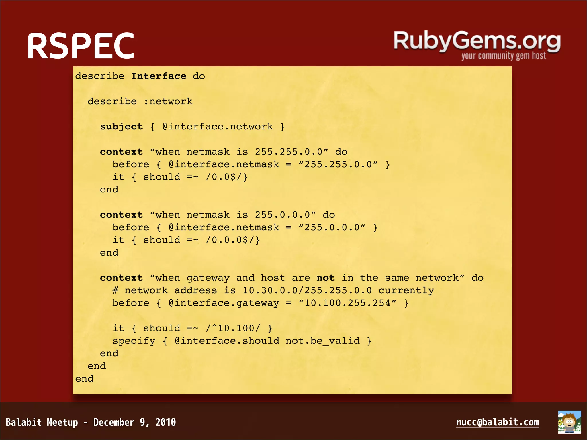 RSPEC describe Interface do describe :network subject { @interface.network } context “when netmask is 255.255.0.0” do before { @interface.netmask = “255.255.0.0” } it { should =~ /0.0$/} end context “when netmask is 255.0.0.0” do before { @interface.netmask = “255.0.0.0” } it { should =~ /0.0.0$/} end context “when gateway and host are not in the same network” do # network address is 10.30.0.0/255.255.0.0 currently before { @interface.gateway = “10.100.255.254” } it { should =~ /^10.100/ } specify { @interface.should not.be_valid } end end end 