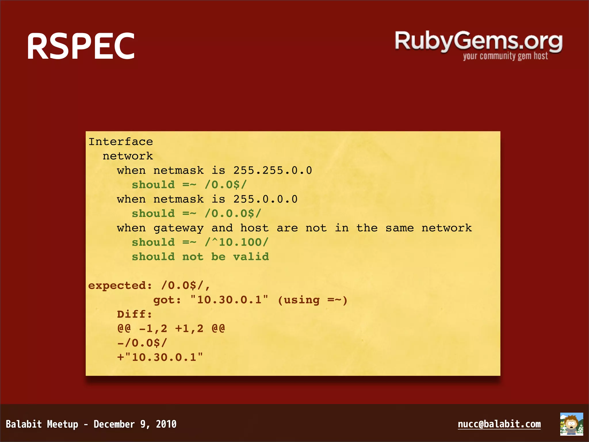 RSPEC Interface network when netmask is 255.255.0.0 should =~ /0.0$/ when netmask is 255.0.0.0 should =~ /0.0.0$/ when gateway and host are not in the same network should =~ /^10.100/ should not be valid expected: /0.0$/,          got: "10.30.0.1" (using =~)     Diff:     @@ -1,2 +1,2 @@     -/0.0$/     +"10.30.0.1" 