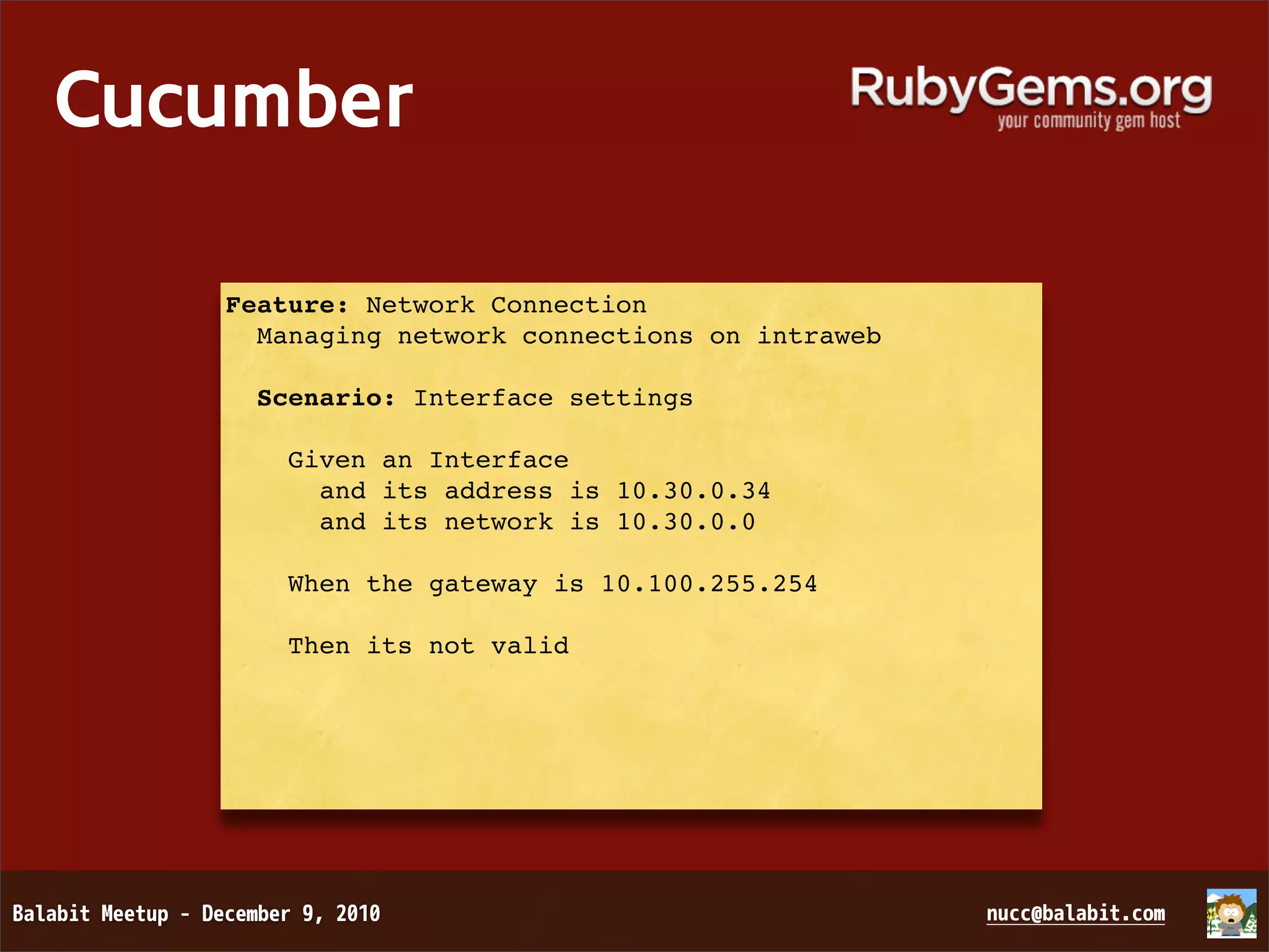 Cucumber Feature: Network Connection Managing network connections on intraweb Scenario: Interface settings Given an Interface and its address is 10.30.0.34 and its network is 10.30.0.0 When the gateway is 10.100.255.254 Then its not valid 