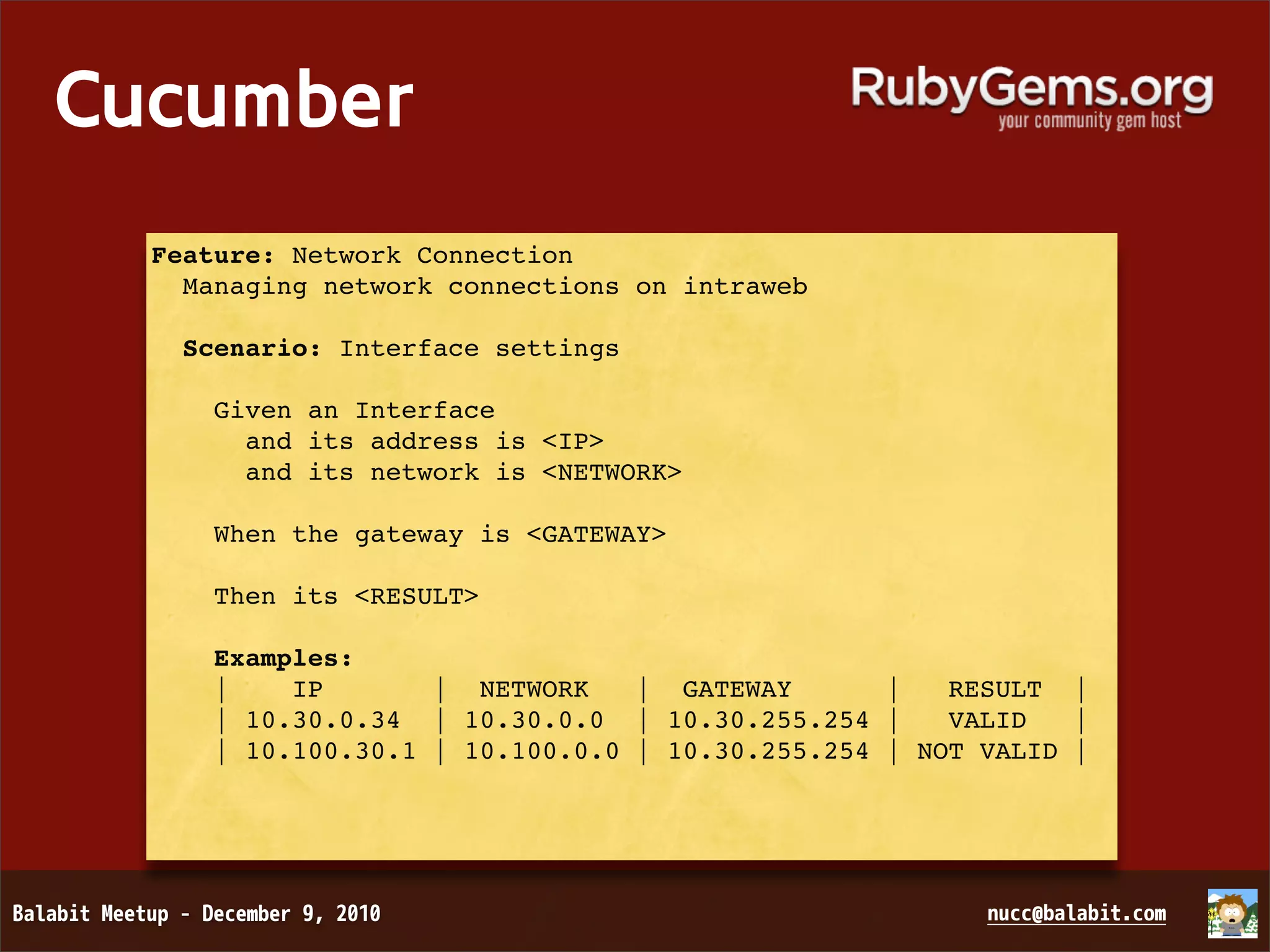 Cucumber Feature: Network Connection Managing network connections on intraweb Scenario: Interface settings Given an Interface and its address is <IP> and its network is <NETWORK> When the gateway is <GATEWAY> Then its <RESULT> Examples: | IP | NETWORK | GATEWAY | RESULT | | 10.30.0.34 | 10.30.0.0 | 10.30.255.254 | VALID | | 10.100.30.1 | 10.100.0.0 | 10.30.255.254 | NOT VALID | 