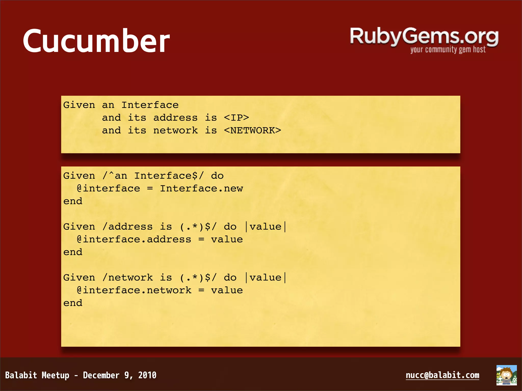 Cucumber Given an Interface and its address is <IP> and its network is <NETWORK> Given /^an Interface$/ do @interface = Interface.new end Given /address is (.*)$/ do |value| @interface.address = value end Given /network is (.*)$/ do |value| @interface.network = value end 