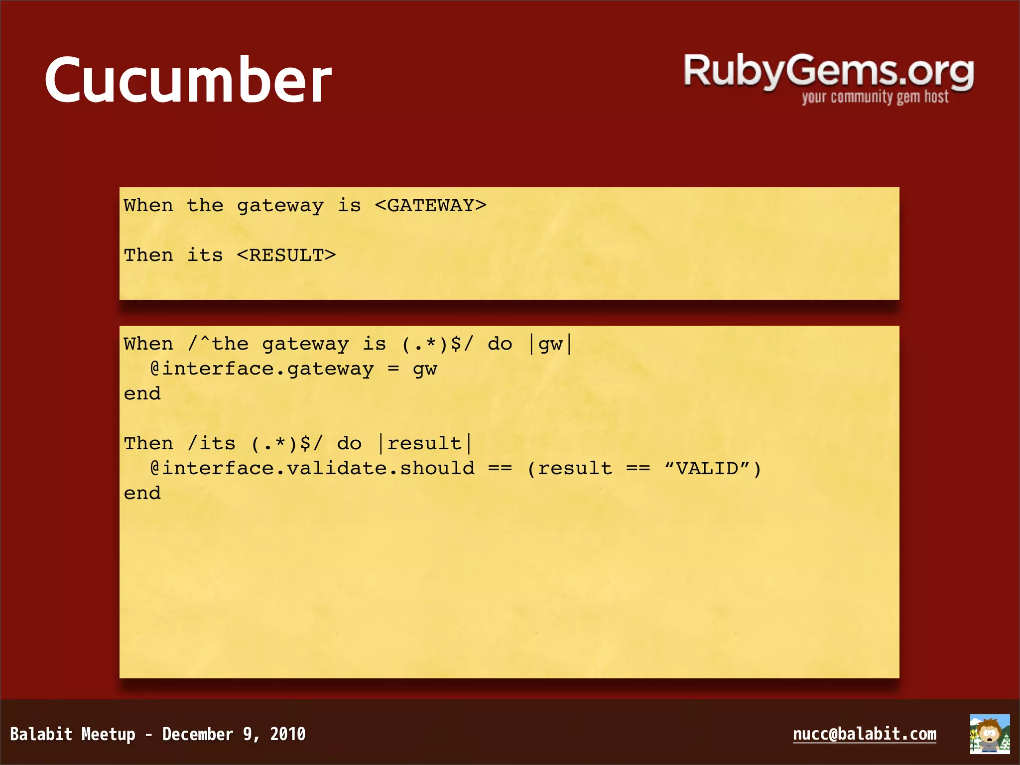 Cucumber When the gateway is <GATEWAY> Then its <RESULT> When /^the gateway is (.*)$/ do |gw| @interface.gateway = gw end Then /its (.*)$/ do |result| @interface.validate.should == (result == “VALID”) end 