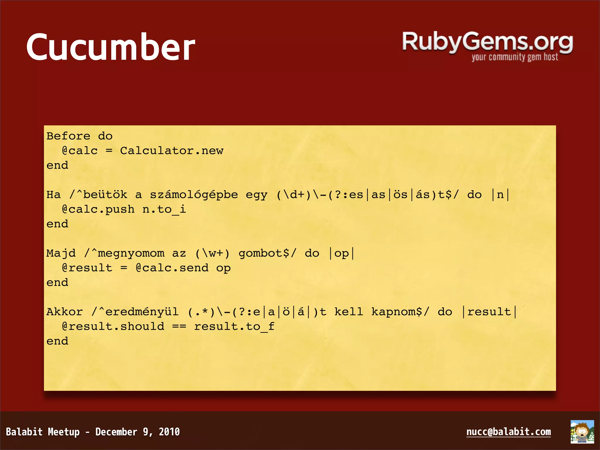 Cucumber Before do   @calc = Calculator.new end Ha /^beütök a számológépbe egy (d+)-(?:es|as|ös|ás)t$/ do |n|   @calc.push n.to_i end Majd /^megnyomom az (w+) gombot$/ do |op|   @result = @calc.send op end Akkor /^eredményül (.*)-(?:e|a|ö|á|)t kell kapnom$/ do |result|   @result.should == result.to_f end 