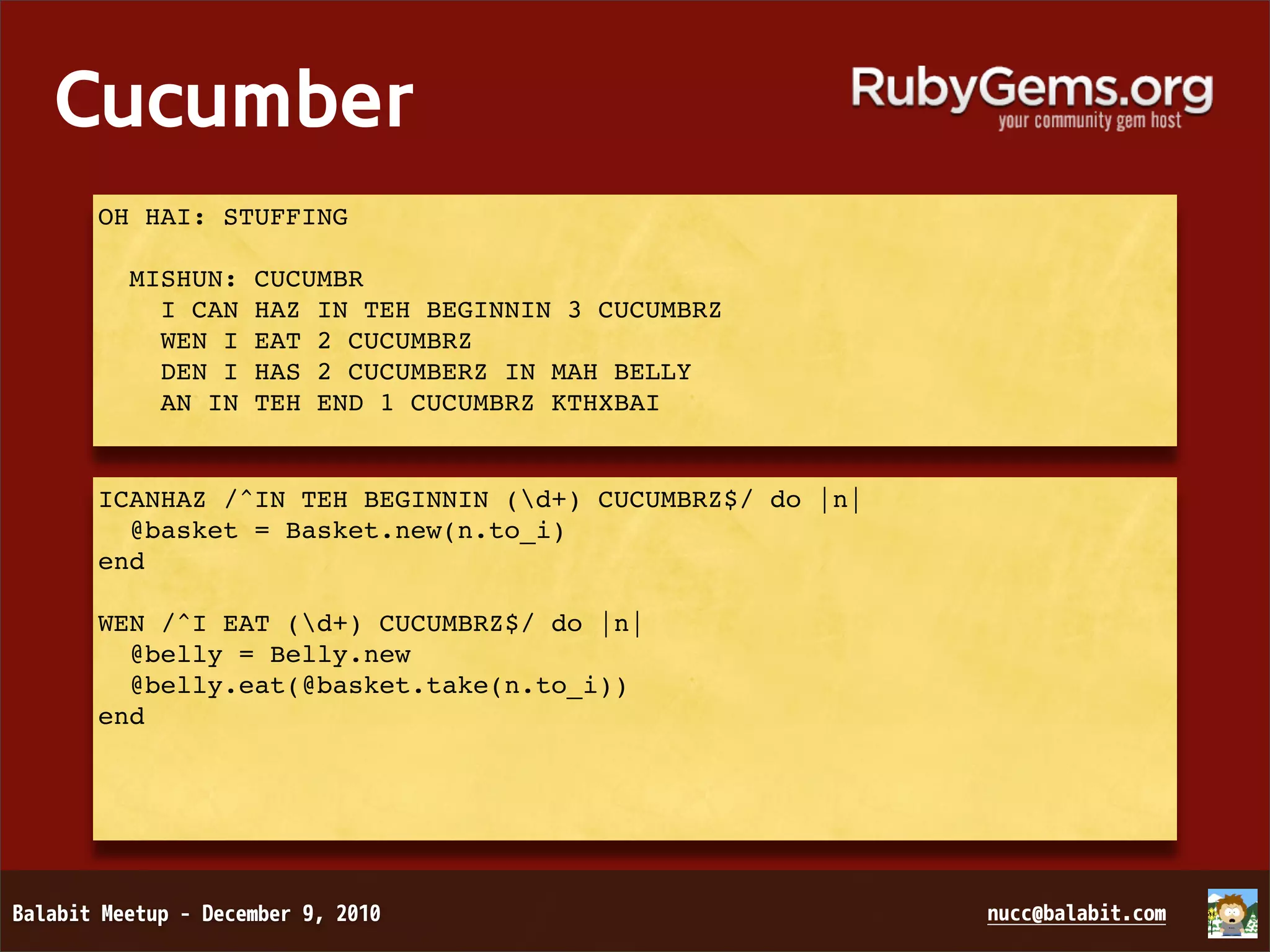 Cucumber OH HAI: STUFFING MISHUN: CUCUMBR I CAN HAZ IN TEH BEGINNIN 3 CUCUMBRZ WEN I EAT 2 CUCUMBRZ DEN I HAS 2 CUCUMBERZ IN MAH BELLY AN IN TEH END 1 CUCUMBRZ KTHXBAI ICANHAZ /^IN TEH BEGINNIN (d+) CUCUMBRZ$/ do |n|   @basket = Basket.new(n.to_i) end WEN /^I EAT (d+) CUCUMBRZ$/ do |n|   @belly = Belly.new   @belly.eat(@basket.take(n.to_i)) end 