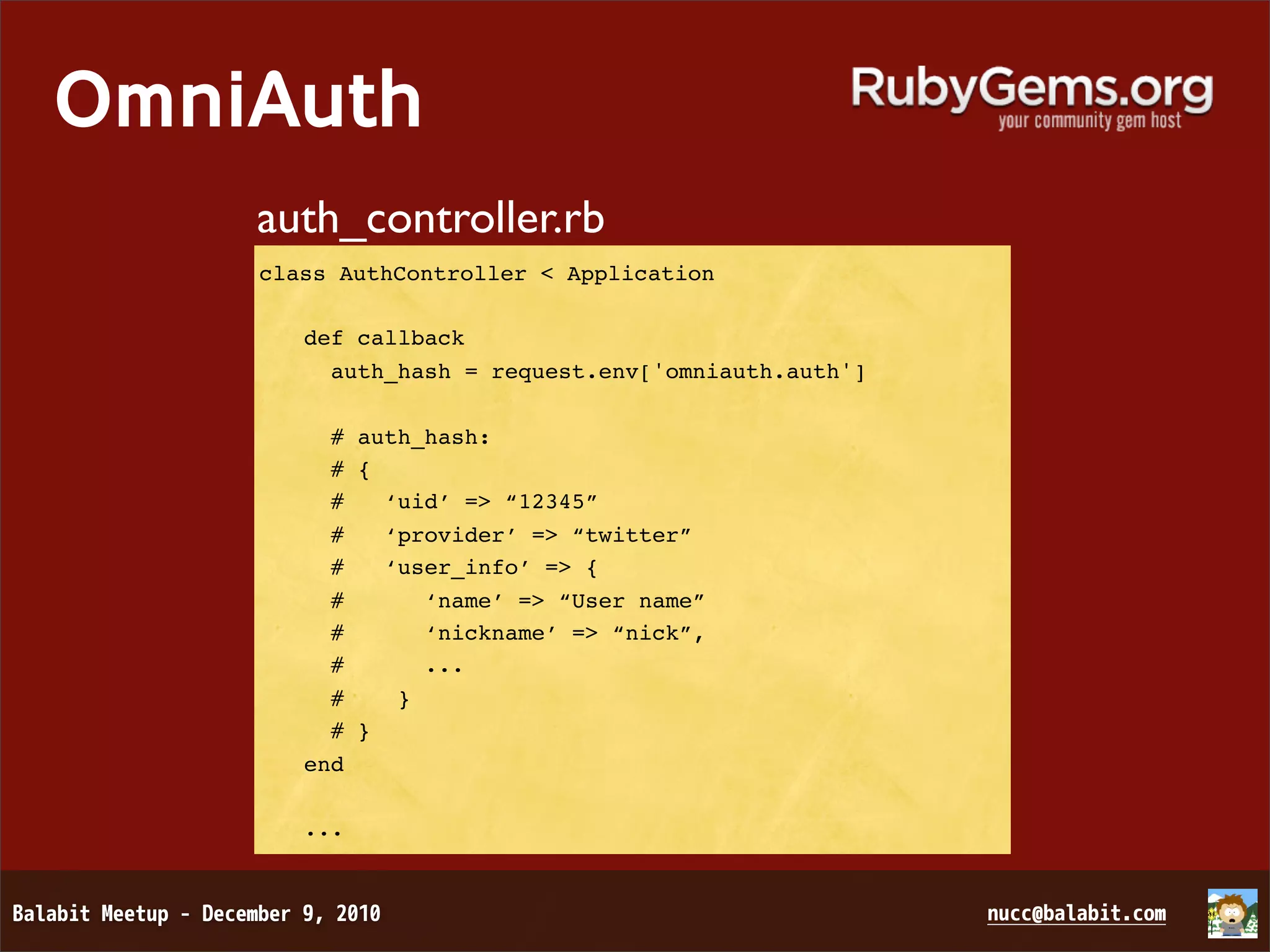 OmniAuth auth_controller.rb class AuthController < Application def callback auth_hash = request.env['omniauth.auth'] # auth_hash: # { # ‘uid’ => “12345” # ‘provider’ => “twitter” # ‘user_info’ => { # ‘name’ => “User name” # ‘nickname’ => “nick”, # ... # } # } end ... 
