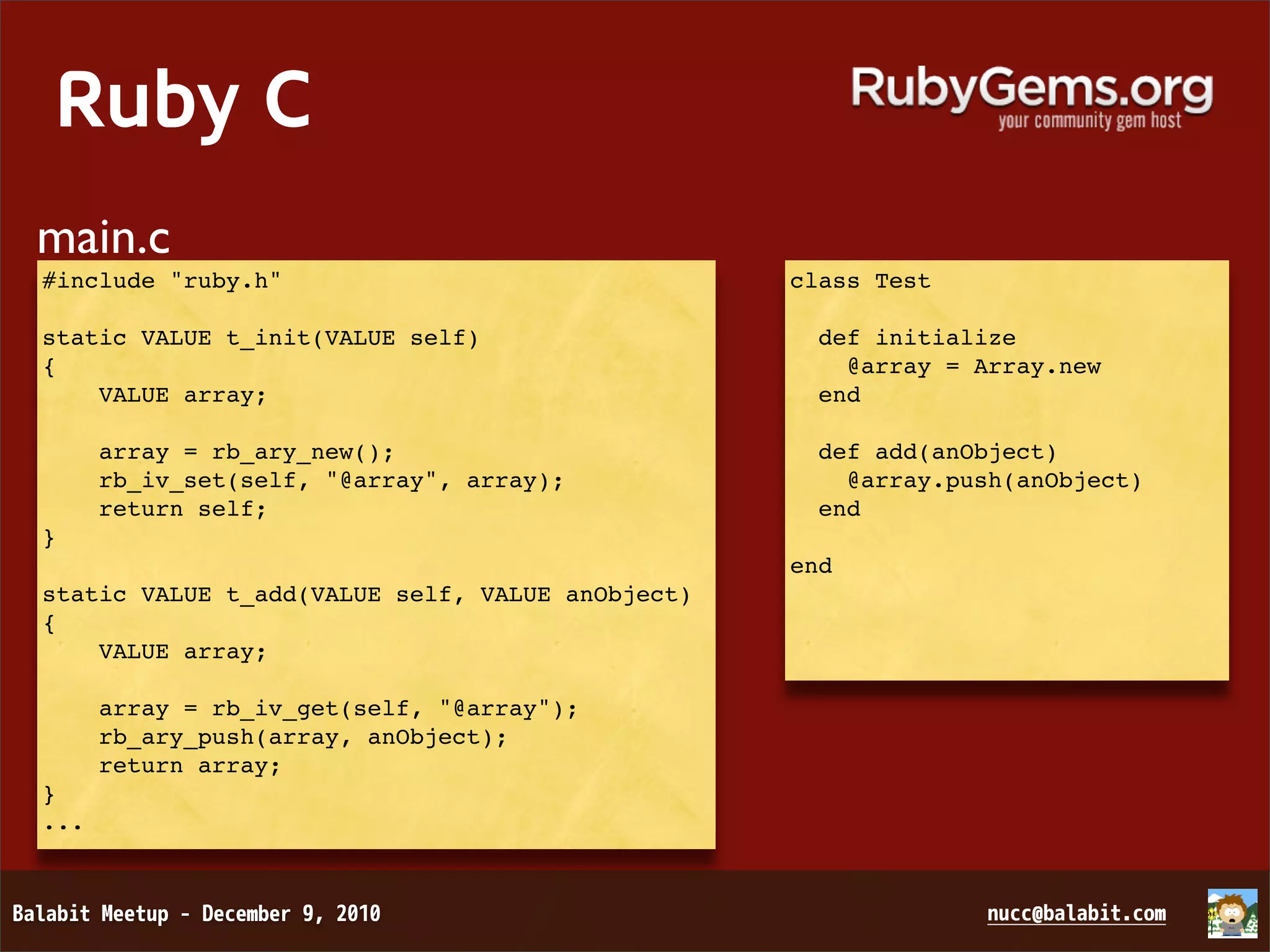 Ruby C main.c #include "ruby.h" class Test static VALUE t_init(VALUE self)   def initialize {     @array = Array.new VALUE array;   end array = rb_ary_new();   def add(anObject) rb_iv_set(self, "@array", array);     @array.push(anObject) return self;   end } end static VALUE t_add(VALUE self, VALUE anObject) { VALUE array; array = rb_iv_get(self, "@array"); rb_ary_push(array, anObject); return array; } ... 