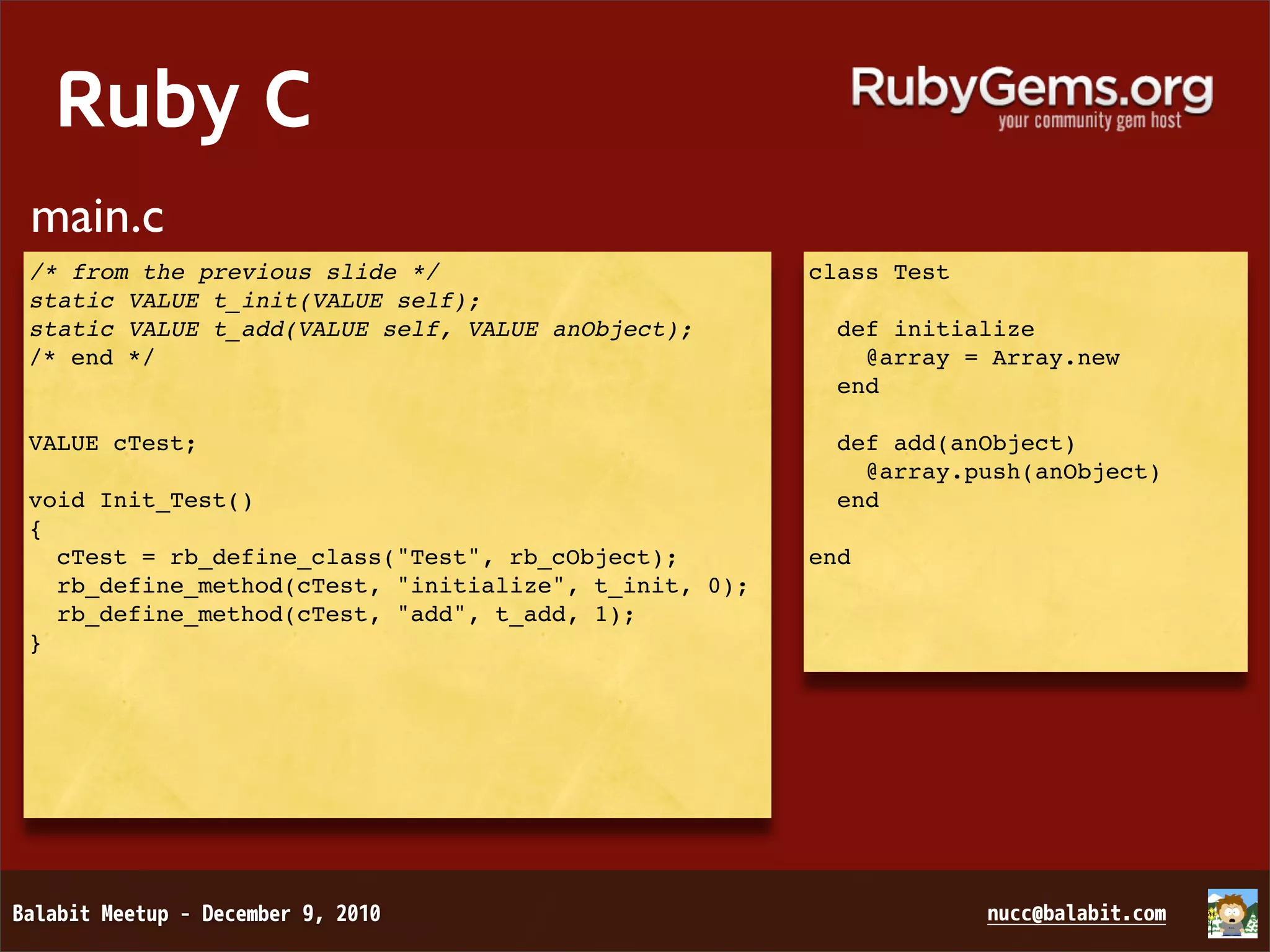 Ruby C main.c /* from the previous slide */ class Test static VALUE t_init(VALUE self); static VALUE t_add(VALUE self, VALUE anObject);   def initialize /* end */     @array = Array.new   end VALUE cTest;   def add(anObject)     @array.push(anObject) void Init_Test()   end { cTest = rb_define_class("Test", rb_cObject); end rb_define_method(cTest, "initialize", t_init, 0); rb_define_method(cTest, "add", t_add, 1); } 