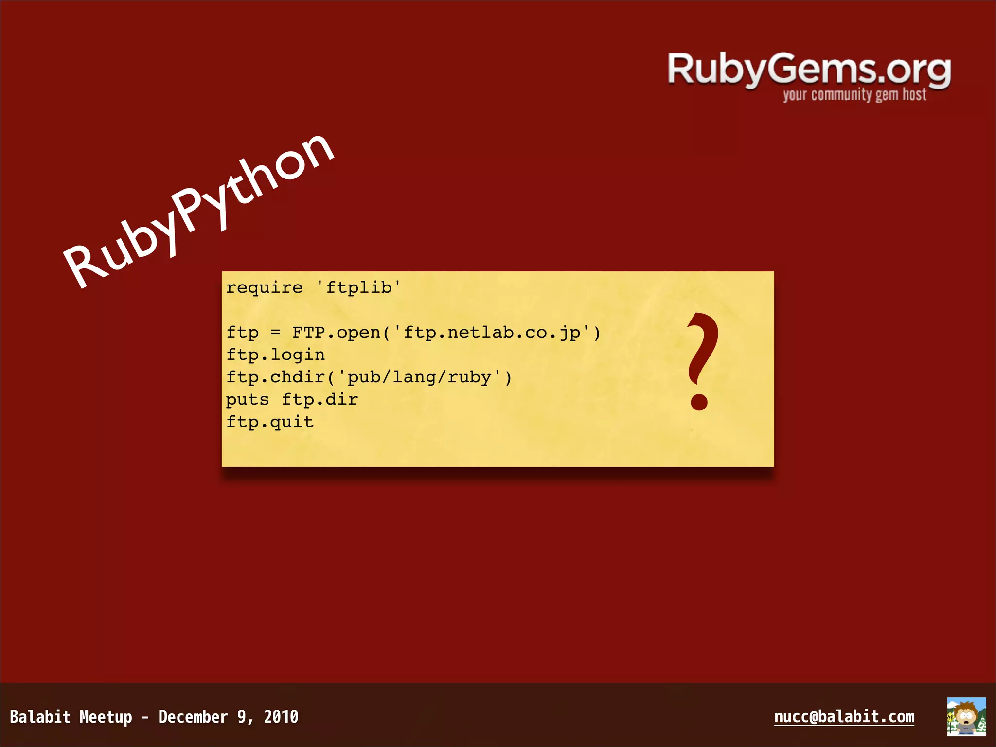 on yth ubyP R require 'ftplib' ? ftp = FTP.open('ftp.netlab.co.jp') ftp.login ftp.chdir('pub/lang/ruby') puts ftp.dir ftp.quit 