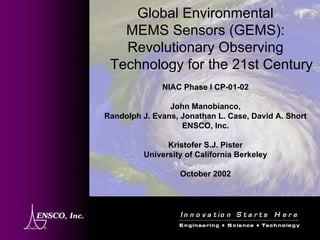 Global EnvironmentalMEMS Sensors (GEMS): Revolutionary Observing Technology for the 21st CenturyNIAC Phase I CP-01-02John Manobianco, Randolph J. Evans, Jonathan L. Case, David A. ShortENSCO, Inc. KristoferS.J. PisterUniversity of California BerkeleyOctober 2002  