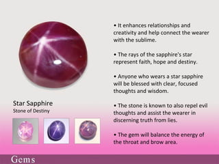 • It enhances relationships and
creativity and help connect the wearer
with the sublime.
• The rays of the sapphire's star
represent faith, hope and destiny.
• Anyone who wears a star sapphire
will be blessed with clear, focused
thoughts and wisdom.
• The stone is known to also repel evil
thoughts and assist the wearer in
discerning truth from lies.
• The gem will balance the energy of
the throat and brow area.
Star Sapphire
Stone of Destiny
 