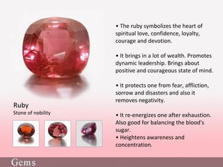 • The ruby symbolizes the heart of
spiritual love, confidence, loyalty,
courage and devotion.
• It brings in a lot of wealth. Promotes
dynamic leadership. Brings about
positive and courageous state of mind.
• It protects one from fear, affliction,
sorrow and disasters and also it
removes negativity.
• It re-energizes one after exhaustion.
Also good for balancing the blood's
sugar.
• Heightens awareness and
concentration.
Ruby
Stone of nobility
 