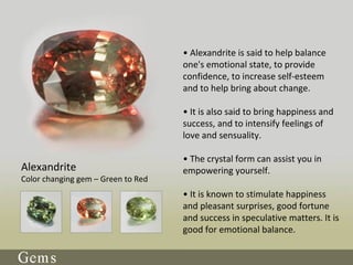 • Alexandrite is said to help balance
one's emotional state, to provide
confidence, to increase self-esteem
and to help bring about change.
• It is also said to bring happiness and
success, and to intensify feelings of
love and sensuality.
• The crystal form can assist you in
empowering yourself.
• It is known to stimulate happiness
and pleasant surprises, good fortune
and success in speculative matters. It is
good for emotional balance.
Alexandrite
Color changing gem – Green to Red
 