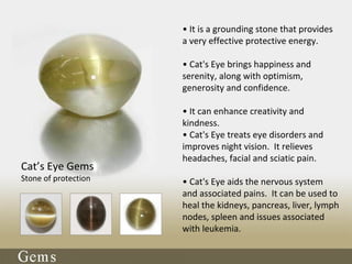 Cat’s Eye Gems
Stone of protection
• It is a grounding stone that provides
a very effective protective energy.
• Cat's Eye brings happiness and
serenity, along with optimism,
generosity and confidence.
• It can enhance creativity and
kindness.
• Cat's Eye treats eye disorders and
improves night vision. It relieves
headaches, facial and sciatic pain.
• Cat's Eye aids the nervous system
and associated pains. It can be used to
heal the kidneys, pancreas, liver, lymph
nodes, spleen and issues associated
with leukemia.
 
