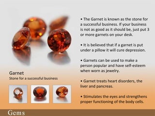 • The Garnet is known as the stone for
a successful business. If your business
is not as good as it should be, just put 3
or more garnets on your desk.
• It is believed that if a garnet is put
under a pillow it will cure depression.
• Garnets can be used to make a
person popular and have self-esteem
when worn as jewelry.
• Garnet treats heart disorders, the
liver and pancreas.
• Stimulates the eyes and strengthens
proper functioning of the body cells.
Garnet
Stone for a successful business
 