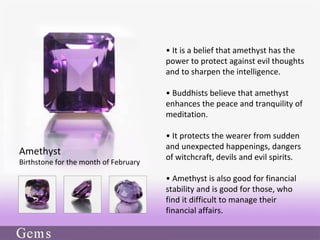 • It is a belief that amethyst has the
power to protect against evil thoughts
and to sharpen the intelligence.
• Buddhists believe that amethyst
enhances the peace and tranquility of
meditation.
• It protects the wearer from sudden
and unexpected happenings, dangers
of witchcraft, devils and evil spirits.
• Amethyst is also good for financial
stability and is good for those, who
find it difficult to manage their
financial affairs.
Amethyst
Birthstone for the month of February
 