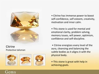• Citrine has immense power to boost
self-confidence, self esteem, creativity,
motivation and inner calm.
• This stone is used for mental and
emotional clarity, problem solving,
memory issues, will power, optimism,
confidence and self-discipline.
• Citrine energizes every level of the
aura, cleansing and balancing the
subtle bodies as it aligns it with the
physical body.
• This stone is great with help in
achieving goals.
Citrine
Protective talisman
 