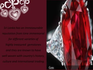Sri Lanka has an immeasurable
reputation from time immemorial
for different varieties of
highly treasured gemstones
and they are known to have
well woven with country’s history,
culture and international trading.
 