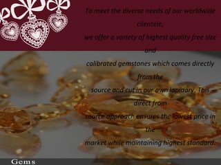 To meet the diverse needs of our worldwide
clientele,
we offer a variety of highest quality free size
and
calibrated gemstones which comes directly
from the
source and cut in our own lapidary. This
direct from
source approach ensures the lowest price in
the
market while maintaining highest standard.
 
