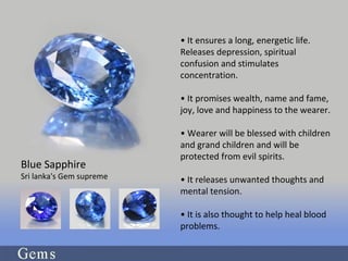 • It ensures a long, energetic life.
Releases depression, spiritual
confusion and stimulates
concentration.
• It promises wealth, name and fame,
joy, love and happiness to the wearer.
• Wearer will be blessed with children
and grand children and will be
protected from evil spirits.
• It releases unwanted thoughts and
mental tension.
• It is also thought to help heal blood
problems.
Blue Sapphire
Sri lanka's Gem supreme
 