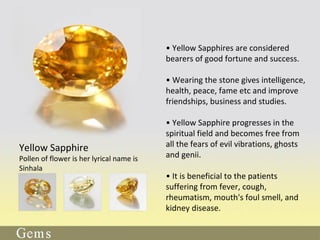 • Yellow Sapphires are considered
bearers of good fortune and success.
• Wearing the stone gives intelligence,
health, peace, fame etc and improve
friendships, business and studies.
• Yellow Sapphire progresses in the
spiritual field and becomes free from
all the fears of evil vibrations, ghosts
and genii.
• It is beneficial to the patients
suffering from fever, cough,
rheumatism, mouth's foul smell, and
kidney disease.
Yellow Sapphire
Pollen of flower is her lyrical name is
Sinhala
 