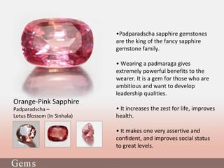 •Padparadscha sapphire gemstones
are the king of the fancy sapphire
gemstone family.
• Wearing a padmaraga gives
extremely powerful benefits to the
wearer. It is a gem for those who are
ambitious and want to develop
leadership qualities.
• It increases the zest for life, improves
health.
• It makes one very assertive and
confident, and improves social status
to great levels.
Orange-Pink Sapphire
Padparadscha –
Lotus Blossom (In Sinhala)
 