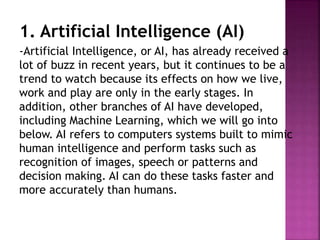 1. Artificial Intelligence (AI)
-Artificial Intelligence, or AI, has already received a
lot of buzz in recent years, but it continues to be a
trend to watch because its effects on how we live,
work and play are only in the early stages. In
addition, other branches of AI have developed,
including Machine Learning, which we will go into
below. AI refers to computers systems built to mimic
human intelligence and perform tasks such as
recognition of images, speech or patterns and
decision making. AI can do these tasks faster and
more accurately than humans.
 