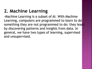 2. Machine Learning
-Machine Learning is a subset of AI. With Machine
Learning, computers are programmed to learn to do
something they are not programmed to do: they learn
by discovering patterns and insights from data. In
general, we have two types of learning, supervised
and unsupervised.
 