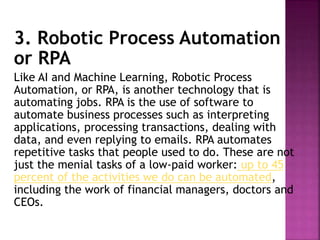 3. Robotic Process Automation
or RPA
Like AI and Machine Learning, Robotic Process
Automation, or RPA, is another technology that is
automating jobs. RPA is the use of software to
automate business processes such as interpreting
applications, processing transactions, dealing with
data, and even replying to emails. RPA automates
repetitive tasks that people used to do. These are not
just the menial tasks of a low-paid worker: up to 45
percent of the activities we do can be automated,
including the work of financial managers, doctors and
CEOs.
 