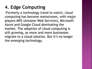 4. Edge Computing
-Formerly a technology trend to watch, cloud
computing has become mainstream, with major
players AWS (Amazon Web Services), Microsoft
Azure and Google Cloud dominating the
market. The adoption of cloud computing is
still growing, as more and more businesses
migrate to a cloud solution. But it’s no longer
the emerging technology.
 