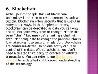 6. Blockchain
Although most people think of blockchain
technology in relation to cryptocurrencies such as
Bitcoin, blockchain offers security that is useful in
many other ways. In the simplest of terms,
blockchain can be described as data you can only
add to, not take away from or change. Hence the
term “chain” because you’re making a chain of
data. Not being able to change the previous blocks
is what makes it so secure. In addition, blockchains
are consensus-driven, so no one entity can take
control of the data. With blockchain, you don’t
need a trusted third-party to oversee or validate
transactions. You can refer to our Blockchain
tutorial for a detailed and thorough understanding
of the technology.
 