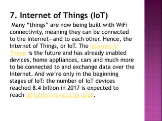 7. Internet of Things (IoT)
Many “things” are now being built with WiFi
connectivity, meaning they can be connected
to the Internet—and to each other. Hence, the
Internet of Things, or IoT. The Internet of
Things is the future and has already enabled
devices, home appliances, cars and much more
to be connected to and exchange data over the
Internet. And we’re only in the beginning
stages of IoT: the number of IoT devices
reached 8.4 billion in 2017 is expected to
reach 30 billion devices by 2020.
 