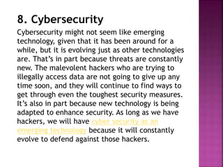 8. Cybersecurity
Cybersecurity might not seem like emerging
technology, given that it has been around for a
while, but it is evolving just as other technologies
are. That’s in part because threats are constantly
new. The malevolent hackers who are trying to
illegally access data are not going to give up any
time soon, and they will continue to find ways to
get through even the toughest security measures.
It’s also in part because new technology is being
adapted to enhance security. As long as we have
hackers, we will have cyber security as an
emerging technology because it will constantly
evolve to defend against those hackers.
 