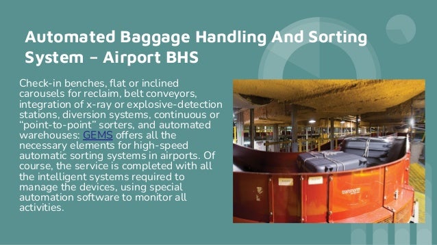 Automated Baggage Handling And Sorting
System – Airport BHS
Check-in benches, ﬂat or inclined
carousels for reclaim, belt conveyors,
integration of x-ray or explosive-detection
stations, diversion systems, continuous or
“point-to-point” sorters, and automated
warehouses: GEMS offers all the
necessary elements for high-speed
automatic sorting systems in airports. Of
course, the service is completed with all
the intelligent systems required to
manage the devices, using special
automation software to monitor all
activities.
 
