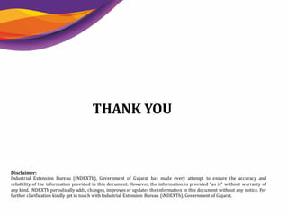 16
THANK YOU
Disclaimer:
Industrial Extension Bureau (iNDEXTb), Government of Gujarat has made every attempt to ensure the accuracy and
reliability of the information provided in this document. However, the information is provided "as is" without warranty of
any kind. iNDEXTb periodically adds, changes, improves or updates the information in this document without any notice. For
further clarification kindly get in touch with Industrial Extension Bureau (iNDEXTb), Government of Gujarat.
 