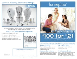 Join Us. Getting Started is Easy!
                                                                                 $165
Substitutions may occur. Display accessories not included.




     You’ll receive a Starter Kit filled with jewellery and all the business materials
                you’ll need to get your business started with success.

             May 2011 New Advisor Special                                                                                                               May Hostesses

                                                                                                                     100 for 21
Submit a minimum $650 Starter Show
and receive the Turnstile bracelet!                                                                             $                                                                 $
Don’t hold back! Go with the flow of silver
highlights on this stretch bracelet that
                                                                                                                       You may purchase $100 in jewellery for only $21!
glamorizes every twist and turn of your wrist.                                                                                     With a minimum $600 Show in May
                                                                                                                                       (plus applicable sales tax and shipping)


                                                                                                             As a Hostess with a Qualified Show, you are entitled to:
                                                                      (12B35)                                FREE Jewellery                                HALF-Price Items
                                                                     $73 value                               Receive 20% of your Show sales in             Purchase up to two items of your
                                                                                                             free jewellery credits to be used on          choice at HALF price.
                                             Your lia sophia Independent Advisor is:                         regular-priced items.
                                                                                                             Hostess Bonus Items                           40% Hostess Credit
                                                                                                             Purchase up to four items of your choice Have 10 orders and two dated bookings
                                                                                                             at the special Hostess Bonus price of    from your Show and get 40% of your
       May specials run
       4/30—5/27/2011
                                                                                                             $16.50 each (unless otherwise stated).   Show sales in jewellery credit for only
                                                                                                                                                      $15. To be used on regular-priced items.
                                             © 2011 lia sophia. All rights reserved. • C22430_0311 • #2639
 