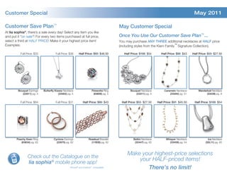 Customer Special                                                                                                                                May 2011

Customer Save Plan™                                                                      May Customer Special
At lia sophia®, there’s a sale every day! Select any item you like
and put it “on sale”! For every two items purchased at full price,                       Once You Use Our Customer Save Plan™ ...
select a third at HALF PRICE! Make it your highest price item!                           You may purchase ANY THREE additional necklaces at HALF price
Examples:                                                                                (including styles from the Kiam Family™ Signature Collection).

           Full Price: $33             Full Price: $38      Half Price: $93 $46.50          Half Price: $108 $54       Half Price: $86 $43     Half Price: $55 $27.50




         Bouquet Earrings    Butterfly Kisses Necklace                 Fireworks Ring           Bouquet Necklace          Caramelo Necklace        Wanderlust Necklace
            (22811) pg. 5                 (33483) pg. 5                  (63609) pg. 5              (33311) pg. 5             (33484) pg. 51             (33439) pg. 8


           Full Price: $64             Full Price: $31         Half Price: $86 $43        Half Price: $55 $27.50     Half Price: $91 $45.50     Half Price: $108 $54




        Peachy Keen Ring             Cyclone Earrings                Rosebud Bracelet             Bellini Necklace         Whisper Necklace               Ice Necklace
           (63634) pg. 62              (22870) pg. 62                  (11B30) pg. 62              (32447) pg. 62             (33459) pg. 54            (32L11) pg. 65



                                                                                              Make your highest-price selections
                 Check out the Catalogue on the
                                                                                                  your HALF-priced items!
                 lia sophia® mobile phone app!
                                                    iPhone® and Android™ compatible                  There’s no limit!
 