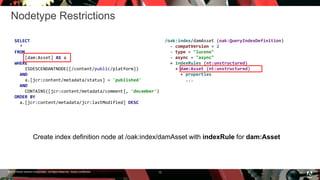 © 2016 Adobe Systems Incorporated. All Rights Reserved. Adobe Confidential.
Nodetype Restrictions
10
SELECT
*
FROM
[dam:Asset] AS a
WHERE
ISDESCENDANTNODE([/content/public/platform])
AND
a.[jcr:content/metadata/status] = 'published'
AND
CONTAINS([jcr:content/metadata/comment], 'december')
ORDER BY
a.[jcr:content/metadata/jcr:lastModified] DESC
/oak:index/damAsset (oak:QueryIndexDefinition)
- compatVersion = 2
- type = "lucene"
- async = "async"
+ indexRules (nt:unstructured)
+ dam:Asset (nt:unstructured)
+ properties
...
Create index definition node at /oak:index/damAsset with indexRule for dam:Asset
 