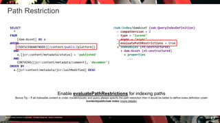© 2016 Adobe Systems Incorporated. All Rights Reserved. Adobe Confidential.
Path Restriction
11
SELECT
*
FROM
[dam:Asset] AS a
WHERE
ISDESCENDANTNODE([/content/public/platform])
AND
a.[jcr:content/metadata/status] = 'published'
AND
CONTAINS([jcr:content/metadata/comment], 'december')
ORDER BY
a.[jcr:content/metadata/jcr:lastModified] DESC
Enable evaluatePathRestrictions for indexing paths
Bonus Tip – If all indexable content is under /content/public and query always specify the path restriction then it would be better to define index definition under
/content/public/oak:index (more details)
/oak:index/damAsset (oak:QueryIndexDefinition)
- compatVersion = 2
- type = "lucene"
- async = "async"
- evaluatePathRestrictions = true
+ indexRules (nt:unstructured)
+ dam:Asset (nt:unstructured)
+ properties
...
 